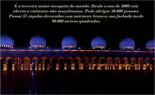 É a terceira maior mesquita do mundo. Desde o ano de 2008 está
 aberta a visitantes não muçulmanos. Pode abrigar 30.000 pessoas.
Possui 57 cúpulas decoradas com mármore branco; sua fachada mede
                      90.000 metros quadrados.
 