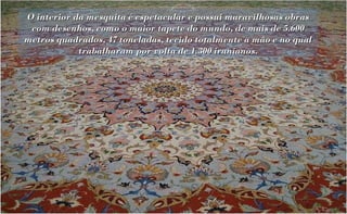 O interior da mesquita é espetacular e possui maravilhosas obras
 com desenhos, como o maior tapete do mundo, de mais de 5.600
metros quadrados, 47 toneladas, tecido totalmente a mão e no qual
            trabalharam por volta de 1.300 iranianos.
 