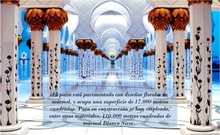El patio está pavimentado con diseños florales en
mármol, y ocupa una superficie de 17.000 metros
cuadrados. Para su construcción se han empleado,
entre otros materiales, 110.000 metros cuadrados de
mármol Blanco Sivec.

 