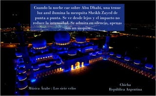 Cuando la noche cae sobre Abu Dhabi, una tenue
luz azul ilumina la mezquita Sheikh Zayed de
punta a punta. Se ve desde lejos y el impacto no
reduce la intensidad. Se admira en silencio, apenas
con un suspiro

Música Árabe : Los siete velos

Chicha
República Argentina

 