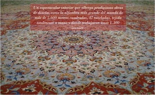 Un espectacular interior que alberga prodigiosas obras
de diseño, como la alfombra más grande del mundo de
más de 5.600 metros cuadrados, 47 toneladas, tejida
totalmente a mano y donde trabajaron unos 1.300
iraníes.

 