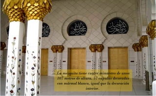 La mezquita tiene cuatro minaretes de unos
107 metros de altura, 57 cúpulas decoradas
con mármol blanco, igual que la decoración
interior.

 