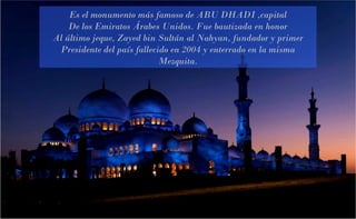 Es el monumento más famoso de ABU DHADI ,capital
De los Emiratos Árabes Unidos. Fue bautizada en honor
Al último jeque, Zayed bin Sultán al Nahyan, fundador y primer
Presidente del país fallecido en 2004 y enterrado en la misma
Mezquita.
 