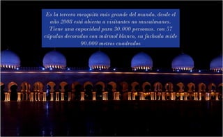 Es la tercera mezquita más grande del mundo, desde el
año 2008 está abierta a visitantes no musulmanes.
Tiene una capacidad para 30.000 personas. con 57
cúpulas decoradas con mármol blanco, su fachada mide
90.000 metros cuadrados
 