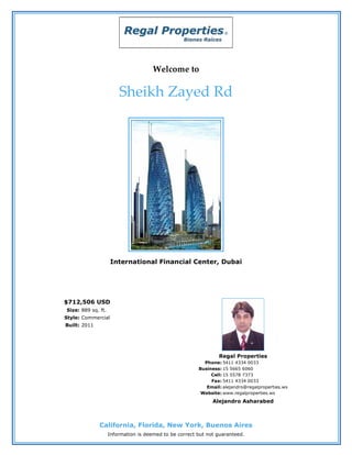Welcome to

                        Sheikh Zayed Rd




                    International Financial Center, Dubai




$712,506 USD
Size: 889 sq. ft.
Style: Commercial
Built: 2011




                                                                Regal Properties
                                                          Phone: 5411 4334 0033
                                                        Business: 15 5665 6060
                                                             Cell: 15 5578 7373
                                                             Fax: 5411 4334 0033
                                                           Email: alejandro@regalproperties.ws
                                                         Website: www.regalproperties.ws
                                                              Alejandro Asharabed



              California, Florida, New York, Buenos Aires
                    Information is deemed to be correct but not guaranteed.
 