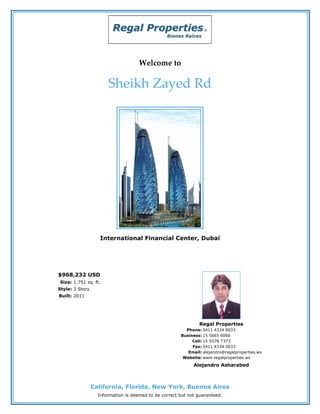 Welcome to

                       Sheikh Zayed Rd




                   International Financial Center, Dubai




$968,232 USD
 Size: 1,751 sq. ft.
Style: 3 Story
Built: 2011




                                                               Regal Properties
                                                         Phone: 5411 4334 0033
                                                       Business: 15 5665 6060
                                                            Cell: 15 5578 7373
                                                            Fax: 5411 4334 0033
                                                          Email: alejandro@regalproperties.ws
                                                        Website: www.regalproperties.ws
                                                             Alejandro Asharabed



                 California, Florida, New York, Buenos Aires
                   Information is deemed to be correct but not guaranteed.
 