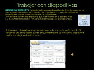 Trabajar con diapositivas
INSERTAR UNA DIAPOSITIVA: Seleccionar la pestaña diapositiva del área de esquema ya
que de esta forma es más fácil apreciar cómo se añade la nueva diapositiva a la
presentación. Puedes añadir diapositivas de dos maneras:
i. Pulsa en el botón Nueva diapositiva que se encuentra en la pestaña Inicio.
ii. O bien utiliza las teclas Ctrl + M para duplicar la diapositiva seleccionada.




Si tienes una diapositiva seleccionada inserta la nueva después de esta. Si
hacemos clic en la flecha que se encuentra bajo el botón Nueva diapositiva,
podremos elegir su diseño o tema.
 
