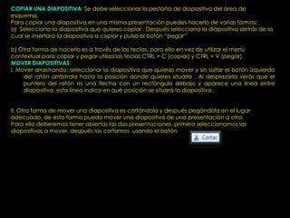 COPIAR UNA DIAPOSITIVA: Se debe seleccionar la pestaña de diapositiva del área de
esquema.
Para copiar una diapositiva en una misma presentación puedes hacerlo de varias formas:
a) Selecciona la diapositiva que quieres copiar . Después selecciona la diapositiva detrás de la
cual se insertará la diapositiva a copiar y pulsa el botón “pegar”

b) Otra forma de hacerlo es a través de las teclas, para ello en vez de utilizar el menú
contextual para copiar y pegar utiliza las teclas CTRL + C (copiar) y CTRL + V (pegar).
MOVER DIAPOSITIVAS:
I. Mover arrastrando: seleccionar la diapositiva que quieras mover y sin soltar el botón izquierdo
     del ratón arrástrala hasta la posición donde quieres situarla . Al desplazarla verás que el
     puntero del ratón es una flecha con un rectángulo debajo y aparece una línea entre
     diapositiva, esta línea indica en qué posición se situará la diapositiva .


II. Otra forma de mover una diapositiva es cortándola y después pegándola en el lugar
adecuado, de esta forma puedo mover una diapositiva de una presentación a otra.
Para ello deberemos tener abiertas las dos presentaciones, primero seleccionamos las
diapositivas a mover, después las cortamos usando el botón
 
