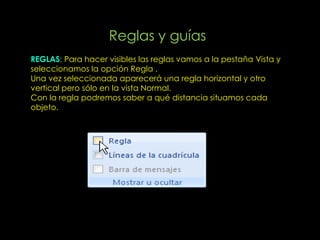 Reglas y guías
REGLAS: Para hacer visibles las reglas vamos a la pestaña Vista y
seleccionamos la opción Regla .
Una vez seleccionada aparecerá una regla horizontal y otro
vertical pero sólo en la vista Normal.
Con la regla podremos saber a qué distancia situamos cada
objeto.
 