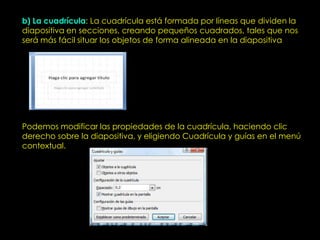b) La cuadrícula: La cuadrícula está formada por líneas que dividen la
diapositiva en secciones, creando pequeños cuadrados, tales que nos
será más fácil situar los objetos de forma alineada en la diapositiva




Podemos modificar las propiedades de la cuadrícula, haciendo clic
derecho sobre la diapositiva, y eligiendo Cuadrícula y guías en el menú
contextual.
 