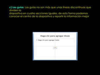 c) Las guías: Las guías no son más que unas líneas discontinuas que
dividen la
diapositiva en cuatro secciones iguales, de esta forma podemos
conocer el centro de la diapositiva y repartir la información mejor
 