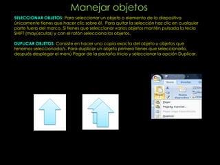 Manejar objetos
SELECCIONAR OBJETOS: Para seleccionar un objeto o elemento de la diapositiva
únicamente tienes que hacer clic sobre él. Para quitar la selección haz clic en cualquier
parte fuera del marco. Si tienes que seleccionar varios objetos mantén pulsada la tecla
SHIFT (mayúsculas) y con el ratón selecciona los objetos.

DUPLICAR OBJETOS. Consiste en hacer una copia exacta del objeto u objetos que
tenemos seleccionado/s. Para duplicar un objeto primero tienes que seleccionarlo,
después desplegar el menú Pegar de la pestaña Inicio y seleccionar la opción Duplicar.
 
