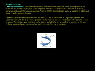 MOVER OBJETOS:
I. Mover arrastrando: Selecciona el objeto haciendo clic sobre él, verás que aparece un
marco a su alrededor, sitúate sobre él (pero no sobre los círculos que hay en el marco) y
verás que el cursor toma un aspecto. Pulsa el botón izquierdo del ratón y arrastra el objeto al
lugar donde quieras situarlo.

Observa, que manteniendo el cursor sobre la opción deseada, el objeto gira para que
veamos el resultado. Si prefieres girar el objeto libremente sólo tendrás que hacer clic sobre
unos puntos verdes que aparecen alrededor del objeto, sitúate sobre el punto verde que
quieras y después arrastra el ratón hacia la posición que tu deseas .
 