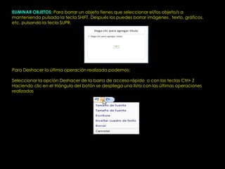 ELIMINAR OBJETOS: Para borrar un objeto tienes que seleccionar el/los objeto/s a
manteniendo pulsada la tecla SHIFT. Después los puedes borrar imágenes , texto, gráficos,
etc. pulsando la tecla SUPR.




Para Deshacer la última operación realizada podemos:

Seleccionar la opción Deshacer de la barra de acceso rápido o con las teclas Ctrl+ Z
Haciendo clic en el triángulo del botón se despliega una lista con las últimas operaciones
realizadas
 