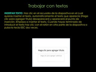 Trabajar con textos
INSERTAR TEXTO: Haz clic en el recuadro de la diapositiva en el cual
quieras insertar el texto, automáticamente el texto que aparecía (Haga
clic para agregar titulo) desaparecerá y aparecerá el punto de
inserción. Empieza a insertar el texto. Cuando hayas terminado de
introducir el texto haz clic con el ratón en otra parte de la diapositiva o
pulsa la tecla ESC dos veces.
 