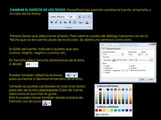 CAMBIAR EL ASPECTO DE LOS TEXTOS: PowerPoint nos permite cambiar la fuente, el tamaño y
el color de los textos




Primero tienes que seleccionar el texto. Para abrir el cuadro de diálogo hacemos clic en la
flecha que se encuentra al pie de la sección. Se abrirá una ventana como esta:

En Estilo de fuente: indícale si quieres que sea
cursiva, negrita, negrita y cursiva, etc.

En Tamaño selecciona las dimensiones de la letra
o desde


Puedes también utilizar los botones
para aumentar o disminuir el tamaño de la letra.

También es posible cambiarles el color a los textos,
para ello de la lista desplegable Color de fuente
selecciona el que más te guste.
Esto lo puedes hacer también desde la barra de
formato con el icono
 