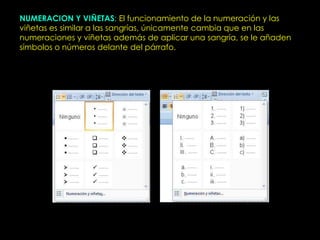 NUMERACION Y VIÑETAS: El funcionamiento de la numeración y las
viñetas es similar a las sangrías, únicamente cambia que en las
numeraciones y viñetas además de aplicar una sangría, se le añaden
símbolos o números delante del párrafo.
 
