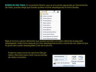 BORDES DE UNA TABLA: En la pestaña Diseño, que se encuentra agrupada en Herramientas
de tabla, puedes elegir qué bordes quieres mostrar desplegando el menú Bordes.




Elige el ancho o grosor del borde que quieres ponerle a la tabla utilizando el segundo
desplegable. Selecciona después el color desplegando la lista y haciendo clic sobre el que
te gusta del cuadro desplegable Color de la pluma .


   Podemos seleccionar las opciones Dibujar
   tabla o Borrador para crear nuevos bordes
   de tabla o borrarlos.
 