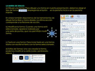 LA BARRA DE DIBUJO:
a) Dibujar una forma: Para dibujar una forma en nuestra presentación, debemos elegir el
tipo de forma,          desplegando el botón en la pestaña Inicio o en la pestaña
Insertar.

En Líneas también disponemos de las herramientas de
dibujo forma libre y mano alzada. La última sección
corresponde a los Botones de acción.

b) Modificar la forma: Cuando una forma está
seleccionada, aparece rodeada por
una serie de puntos, que nos permitirán modificar su
forma.



c) Texto en una forma: Para incluir texto en una forma,
basta con escribir el texto con la forma seleccionada .

d) Estilos de formas: Una vez creada la forma,
podemos modificar su estilo (color, sombreado,
relieve...).
 