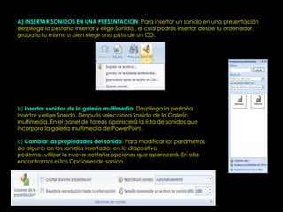 A) INSERTAR SONIDOS EN UNA PRESENTACIÓN: Para insertar un sonido en una presentación
despliega la pestaña Insertar y elige Sonido , el cual podrás insertar desde tu ordenador,
grabarlo tu mismo o bien elegir una pista de un CD.




b) Insertar sonidos de la galería multimedia: Despliega la pestaña
Insertar y elige Sonido. Después selecciona Sonido de la Galería
multimedia. En el panel de tareas aparecerá la lista de sonidos que
incorpora la galería multimedia de PowerPoint.

c) Cambiar las propiedades del sonido: Para modificar los parámetros
de alguno de los sonidos insertados en la diapositiva
podemos utilizar la nueva pestaña opciones que aparecerá. En ella
encontramos estas Opciones de sonido.
 