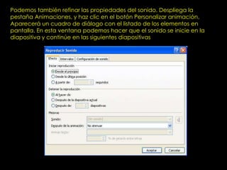 Podemos también refinar las propiedades del sonido. Despliega la
pestaña Animaciones, y haz clic en el botón Personalizar animación.
Aparecerá un cuadro de diálogo con el listado de los elementos en
pantalla. En esta ventana podemos hacer que el sonido se inicie en la
diapositiva y continúe en las siguientes diapositivas
 