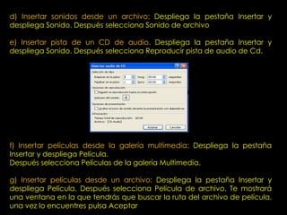 d) Insertar sonidos desde un archivo: Despliega la pestaña Insertar y
despliega Sonido. Después selecciona Sonido de archivo

e) Insertar pista de un CD de audio. Despliega la pestaña Insertar y
despliega Sonido. Después selecciona Reproducir pista de audio de Cd.




f) Insertar películas desde la galería multimedia: Despliega la pestaña
Insertar y despliega Película.
Después selecciona Películas de la galería Multimedia.

g) Insertar películas desde un archivo: Despliega la pestaña Insertar y
despliega Película. Después selecciona Película de archivo. Te mostrará
una ventana en la que tendrás que buscar la ruta del archivo de película,
una vez lo encuentres pulsa Aceptar.
 