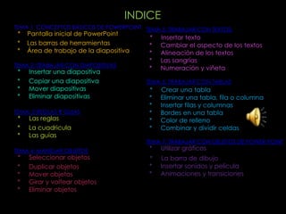 INDICE
TEMA 1: CONCEPTOS BÁSICOS DE POWERPOINT TEMA 5: TRABAJAR CON TEXTOS:
 *   Pantalla inicial de PowerPoint
                                          *   Insertar texto
 *   Las barras de herramientas           *   Cambiar el aspecto de los textos
 *   Área de trabajo de la diapositiva    *   Alineación de los textos
                                          *   Las sangrías
TEMA 2: TRABAJAR CON DIAPOSITIVAS
                                          *   Numeración y viñeta
 *   Insertar una diapositiva
 *   Copiar una diapositiva              TEMA 6: TRABAJAR CON TABLAS
 *   Mover diapositivas                   *   Crear una tabla
 *   Eliminar diapositivas                *   Eliminar una tabla, fila o columna
                                          *   Insertar filas y columnas
TEMA: 3 REGLAS Y GUIAS                    *   Bordes en una tabla
 *   Las reglas                           *   Color de relleno
 *   La cuadricula                        *   Combinar y dividir celdas
 *   Las guías
                                         TEMA 7: TRABAJAR CON OBJETOS DE POWER POINT
TEMA 4: MANEJAR OBJETOS                   *   Utilizar gráficos
 *   Seleccionar objetos                  *   La barra de dibujo
 *   Duplicar objetos                     *   Insertar sonidos y película
 *   Mover objetos                        *   Animaciones y transiciones
 *   Girar y voltear objetos
 *   Eliminar objetos
 