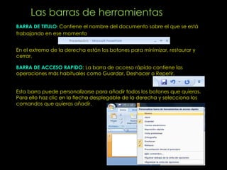 Las barras de herramientas
BARRA DE TITULO Contiene el nombre del documento sobre el que se está
trabajando en ese momento


En el extremo de la derecha están los botones para minimizar, restaurar y
cerrar.

BARRA DE ACCESO RAPIDO: La barra de acceso rápido contiene las
operaciones más habituales como Guardar, Deshacer o Repetir.


Esta barra puede personalizarse para añadir todos los botones que quieras.
Para ello haz clic en la flecha desplegable de la derecha y selecciona los
comandos que quieras añadir.
 
