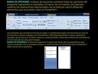 BARRA DE OPCIONES: La Barra de opciones contiene todas las opciones del
programa agrupadas en pestañas. Al hacer clic en Insertar, por ejemplo,
veremos las operaciones relacionadas con la inserción de los diferentes
elementos que se pueden crear en PowerPoint .




Las pestañas que forman la banda pueden ir cambiando según el momento en que te
encuentres cuando trabajes con PowerPoint. Está diseñada para mostrar solamente
aquellas opciones que te serán útiles en cada pantalla. Pulsando la tecla ALT entraremos
en el modo de acceso por teclado.
BARRA DE ESQUEMAS: El área de esquema muestra los títulos de las diapositivas que
vamos creando con su número e incluso puede mostrar las diapositivas en miniatura si
seleccionamos su pestaña.
 