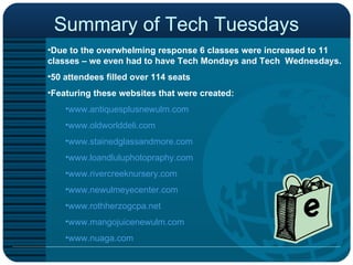 Summary of Tech Tuesdays Due to the overwhelming response 6 classes were increased to 11 classes – we even had to have Tech Mondays and Tech  Wednesdays.  50 attendees filled over 114 seats  Featuring these websites that were created: www.antiquesplusnewulm.com www.oldworlddeli.com www.stainedglassandmore.com www.loandluluphotopraphy.com www.rivercreeknursery.com www.newulmeyecenter.com www.rothherzogcpa.net www.mangojuicenewulm.com www.nuaga.com 