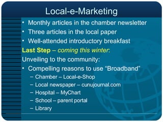 Local-e-Marketing Monthly articles in the chamber newsletter Three articles in the local paper Well-attended introductory breakfast  Last Step   –  coming this winter : Unveiling to the community: Compelling reasons to use “Broadband” Chamber – Local-e-Shop Local newspaper – cunujournal.com Hospital – MyChart School – parent portal  Library 