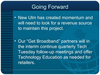 Going Forward New Ulm has created momentum and will need to look for a revenue source to maintain this project.  Our “Get Broadband” partners will in the interim continue quarterly Tech Tuesday follow-up meetings and offer Technology Education as needed for retailers.  