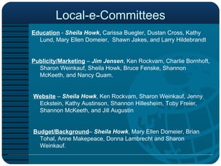 Local-e-Committees Education  -  Sheila Howk ,  Carissa Buegler, Dustan Cross, Kathy Lund, Mary Ellen Domeier,  Shawn Jakes, and Larry Hildebrandt  Publicity/Marketing  –  Jim Jensen , Ken Rockvam, Charlie Bornhoft, Sharon Weinkauf, Sheila Howk, Bruce Fenske, Shannon McKeeth, and Nancy Quam.     Website  –  Sheila Howk , Ken Rockvam, Sharon Weinkauf, Jenny Eckstein, Kathy Austinson, Shannon Hillesheim, Toby Freier, Shannon McKeeth, and Jill Augustin   Budget/Background –  Sheila Howk , Mary Ellen Domeier, Brian Tohal, Anne Makepeace, Donna Lambrecht and Sharon Weinkauf. 