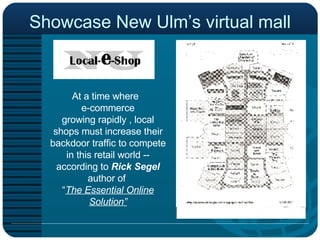 Showcase New Ulm’s virtual mall At a time where  e-commerce growing rapidly , local shops must increase their backdoor traffic to compete in this retail world --according to  Rick Segel  author of  “ The Essential Online Solution” 