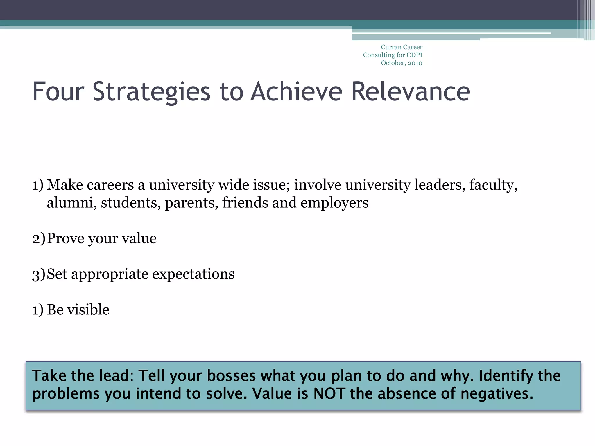 Curran Career
Consulting for CDPI
October, 2010
Four Strategies to Achieve Relevance
1) Make careers a university wide issue; involve university leaders, faculty,
alumni, students, parents, friends and employers
2)Prove your value
3)Set appropriate expectations
1) Be visible
Take the lead: Tell your bosses what you plan to do and why. Identify the
problems you intend to solve. Value is NOT the absence of negatives.
 