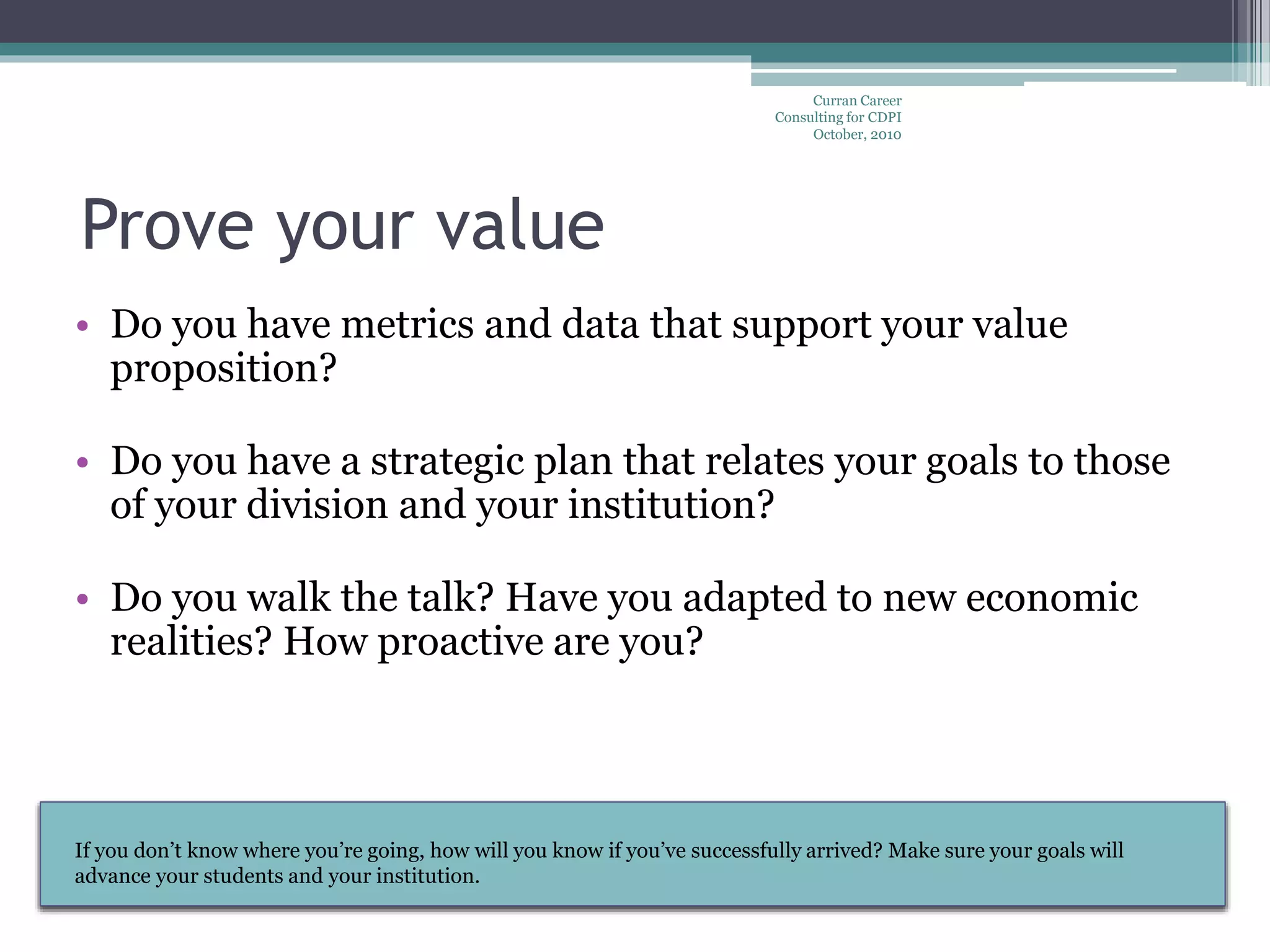 Curran Career
Consulting for CDPI
October, 2010
• Do you have metrics and data that support your value
proposition?
• Do you have a strategic plan that relates your goals to those
of your division and your institution?
• Do you walk the talk? Have you adapted to new economic
realities? How proactive are you?
Prove your value
Take the lead: Tell your bosses what they should expect of you. Value is
NOT the absence of negatives.
If you don’t know where you’re going, how will you know if you’ve successfully arrived? Make sure your goals will
advance your students and your institution.
 