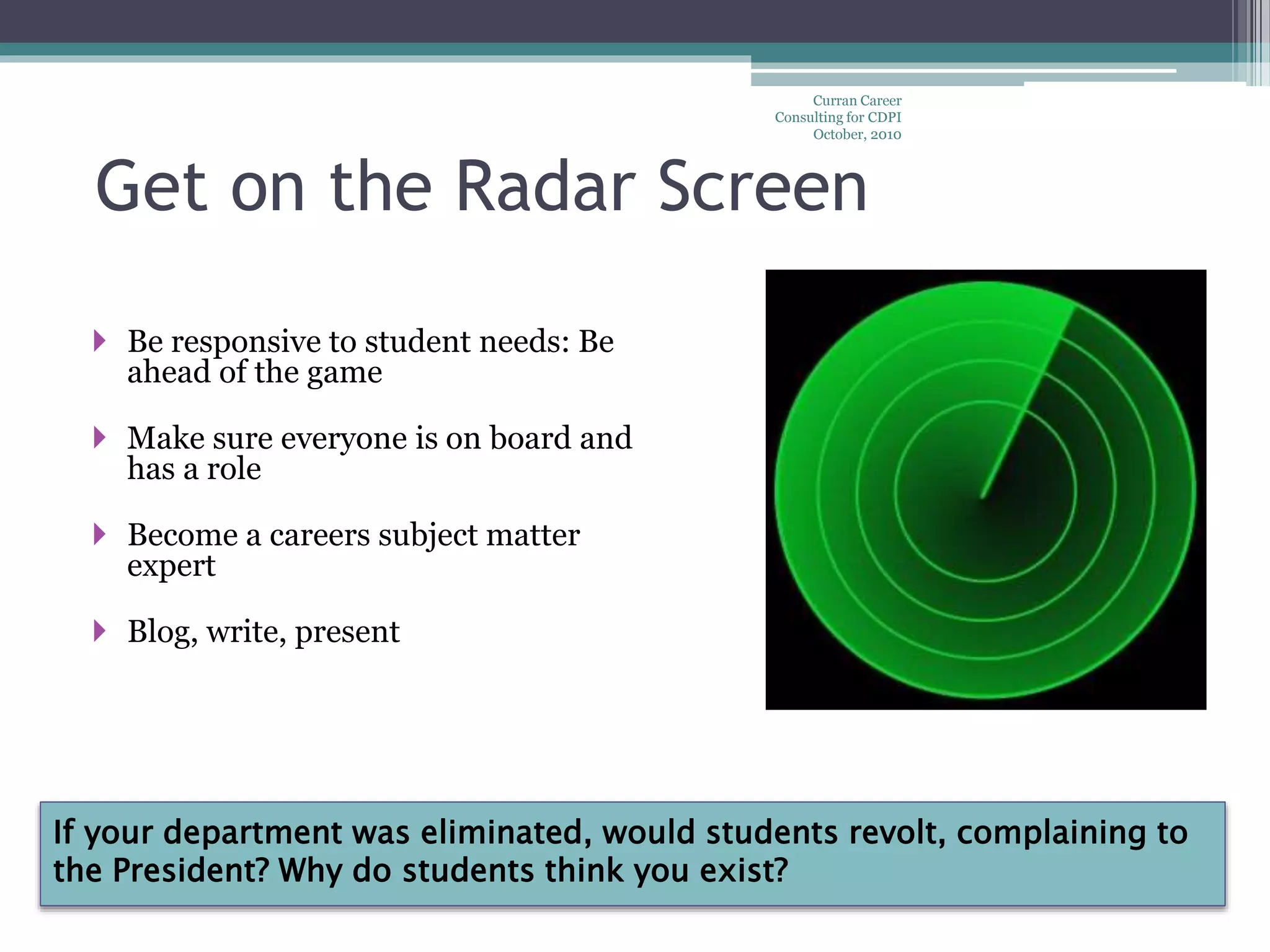 If your department was eliminated, would students revolt, complaining to
the President? Why do students think you exist?
Curran Career
Consulting for CDPI
October, 2010
Get on the Radar Screen
 Be responsive to student needs: Be
ahead of the game
 Make sure everyone is on board and
has a role
 Become a careers subject matter
expert
 Blog, write, present
 
