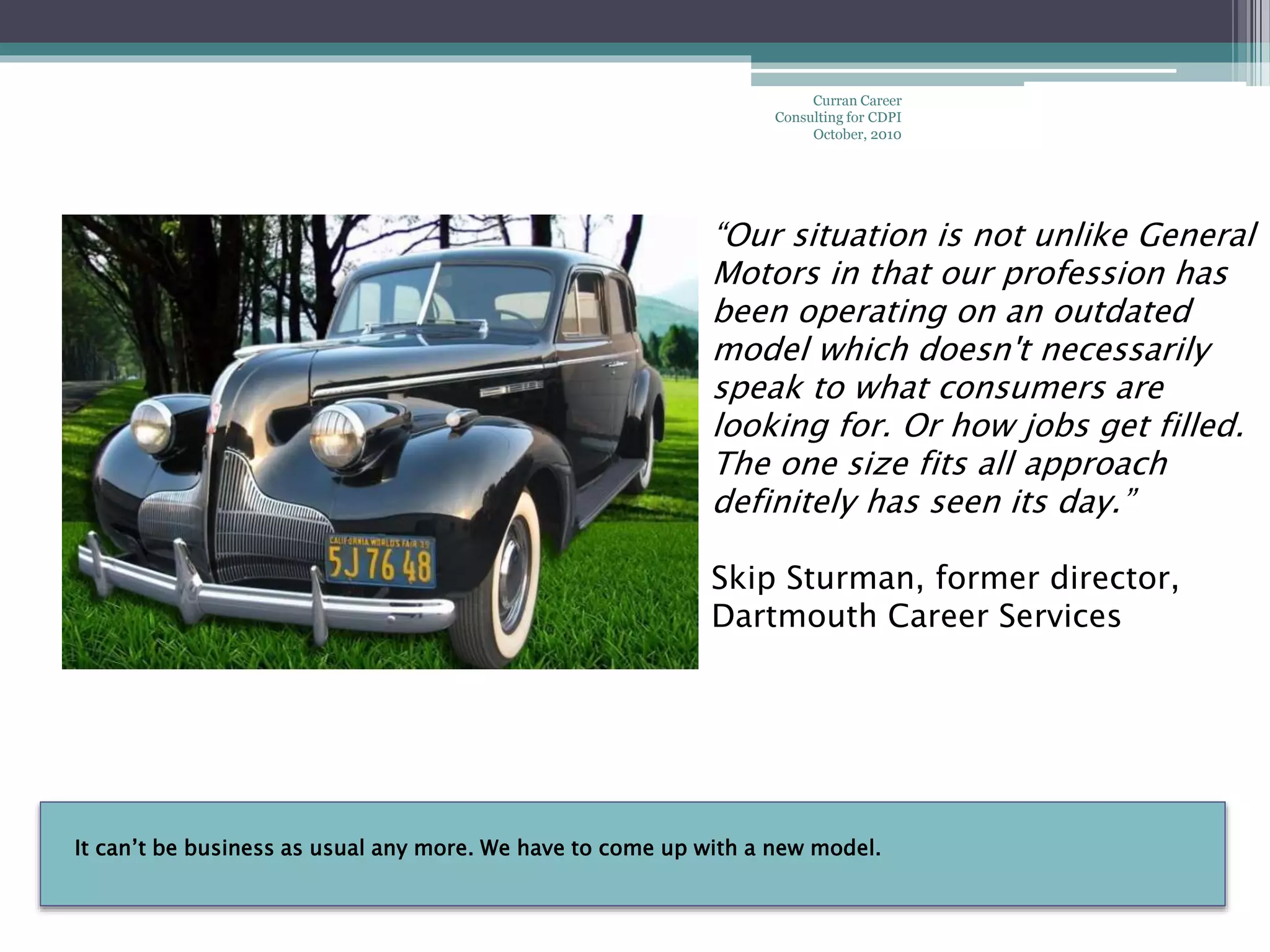 It can’t be business as usual any more. We have to come up with a new model.
Curran Career
Consulting for CDPI
October, 2010
“Our situation is not unlike General
Motors in that our profession has
been operating on an outdated
model which doesn't necessarily
speak to what consumers are
looking for. Or how jobs get filled.
The one size fits all approach
definitely has seen its day.”
Skip Sturman, former director,
Dartmouth Career Services
 