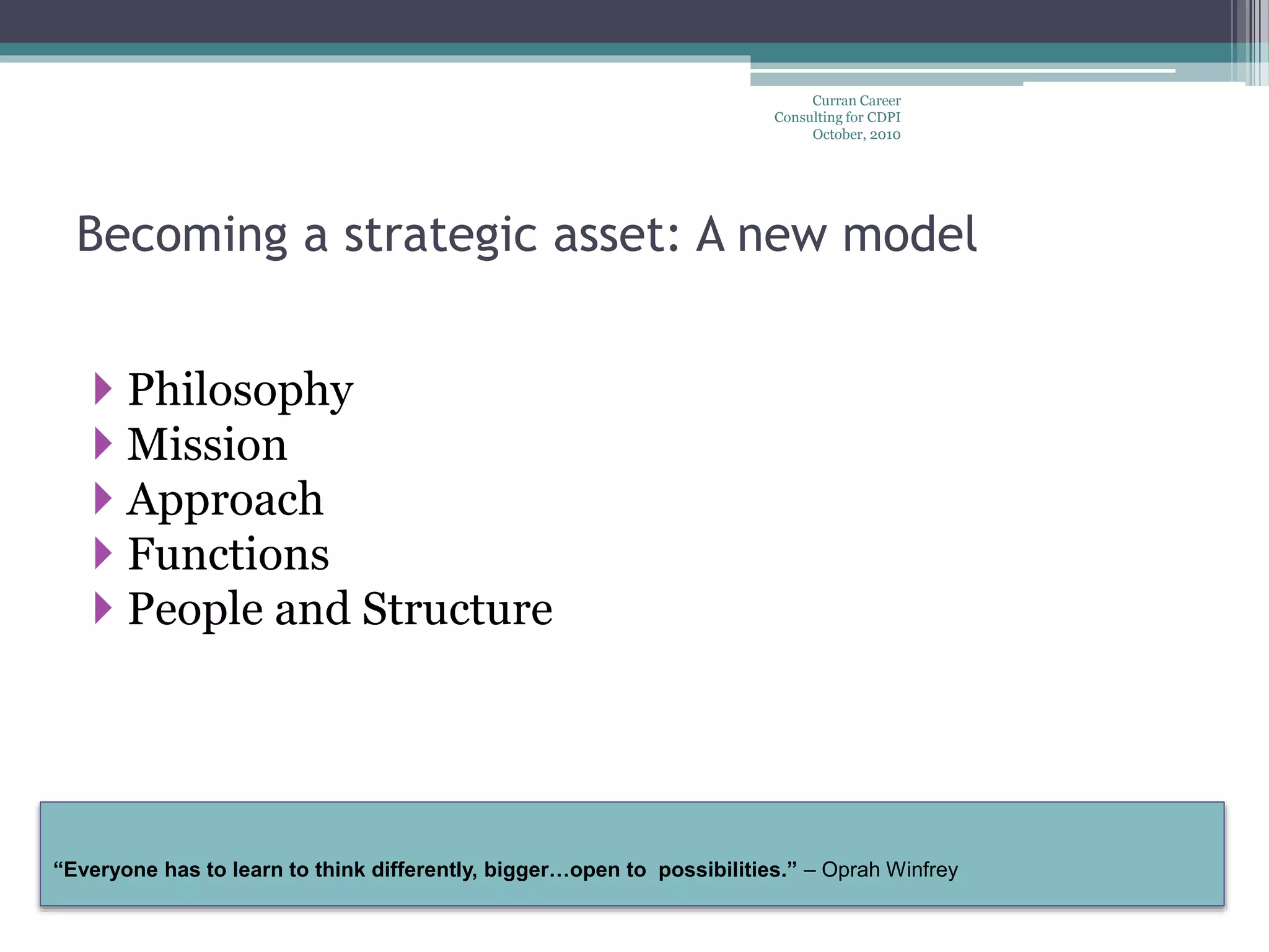 “Everyone has to learn to think differently, bigger…open to possibilities.” – Oprah Winfrey
Curran Career
Consulting for CDPI
October, 2010
Becoming a strategic asset: A new model
 Philosophy
 Mission
 Approach
 Functions
 People and Structure
 