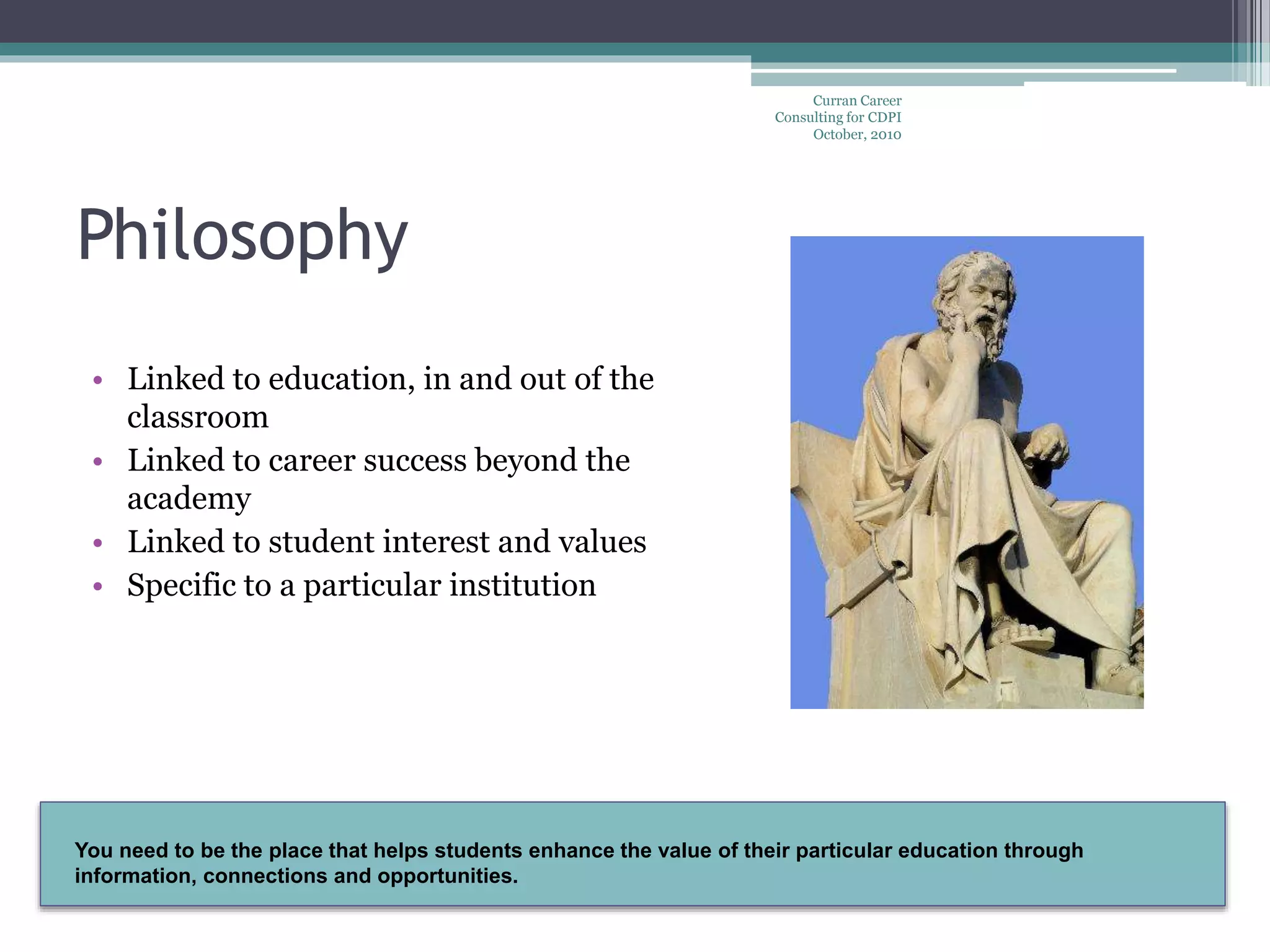 You need to be the place that helps students enhance the value of their particular education through
information, connections and opportunities.
Curran Career
Consulting for CDPI
October, 2010
Philosophy
• Linked to education, in and out of the
classroom
• Linked to career success beyond the
academy
• Linked to student interest and values
• Specific to a particular institution
 