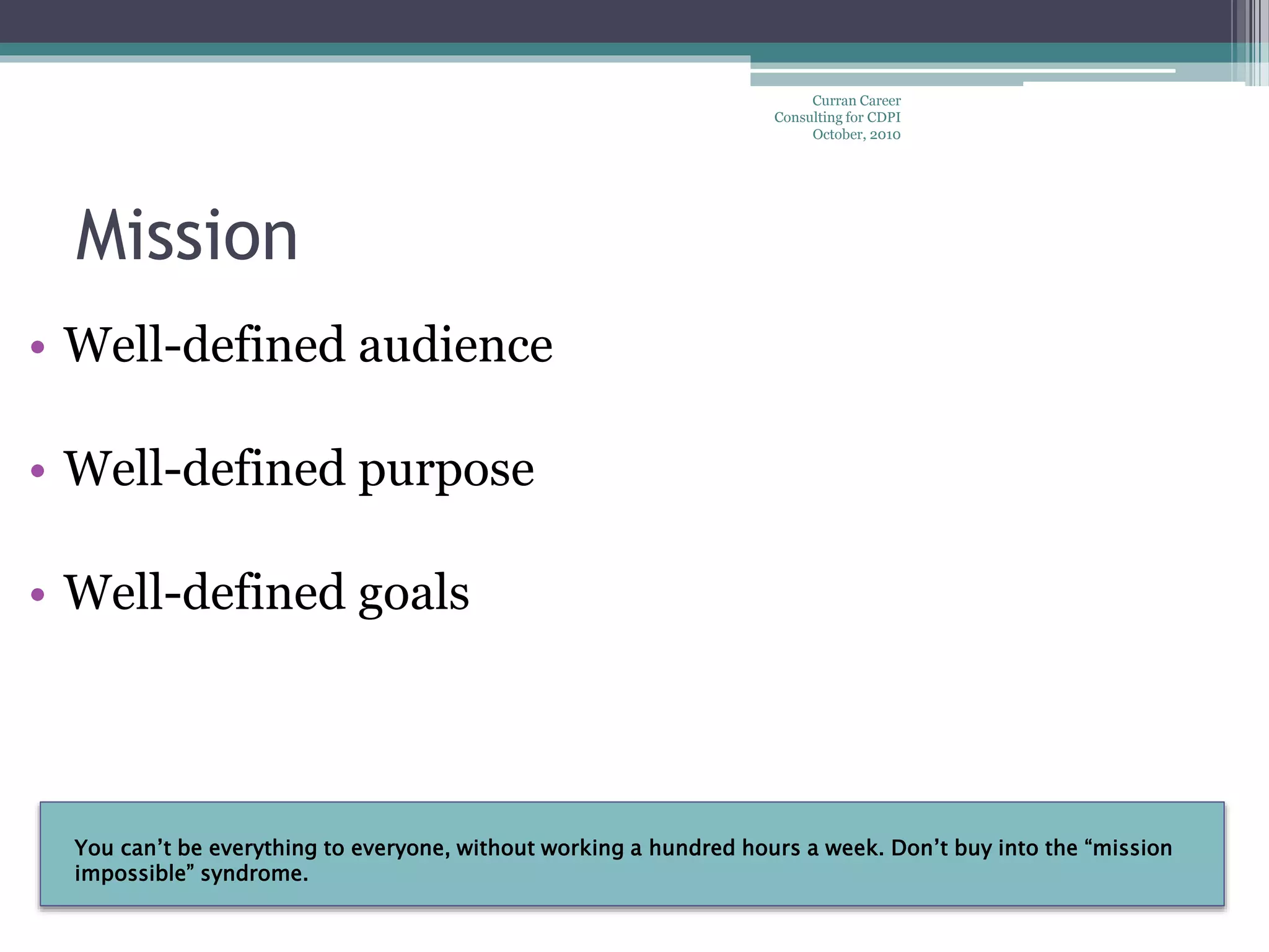 You can’t be everything to everyone, without working a hundred hours a week. Don’t buy into the “mission
impossible” syndrome.
Mission
Curran Career
Consulting for CDPI
October, 2010
• Well-defined audience
• Well-defined purpose
• Well-defined goals
 