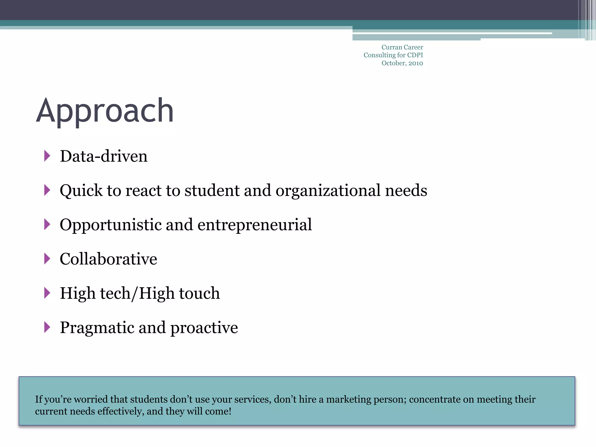 If you’re worried that students don’t use your services, don’t hire a marketing person; concentrate on meeting their
current needs effectively, and they will come!
Approach
 Data-driven
 Quick to react to student and organizational needs
 Opportunistic and entrepreneurial
 Collaborative
 High tech/High touch
 Pragmatic and proactive
Curran Career
Consulting for CDPI
October, 2010
 