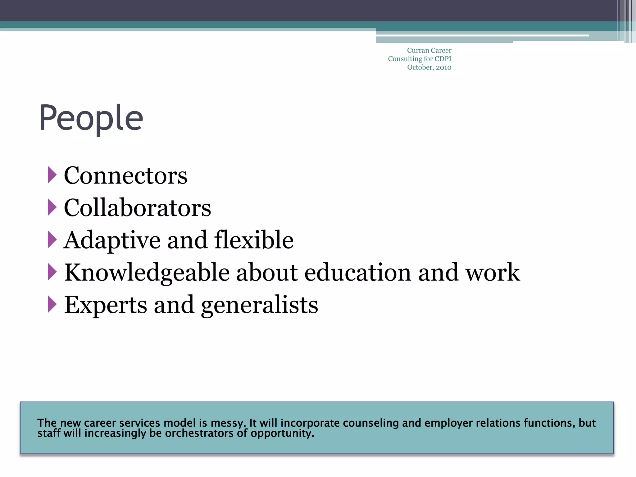 The new career services model is messy. It will incorporate counseling and employer relations functions, but
staff will increasingly be orchestrators of opportunity.
People
 Connectors
 Collaborators
 Adaptive and flexible
 Knowledgeable about education and work
 Experts and generalists
Curran Career
Consulting for CDPI
October, 2010
 