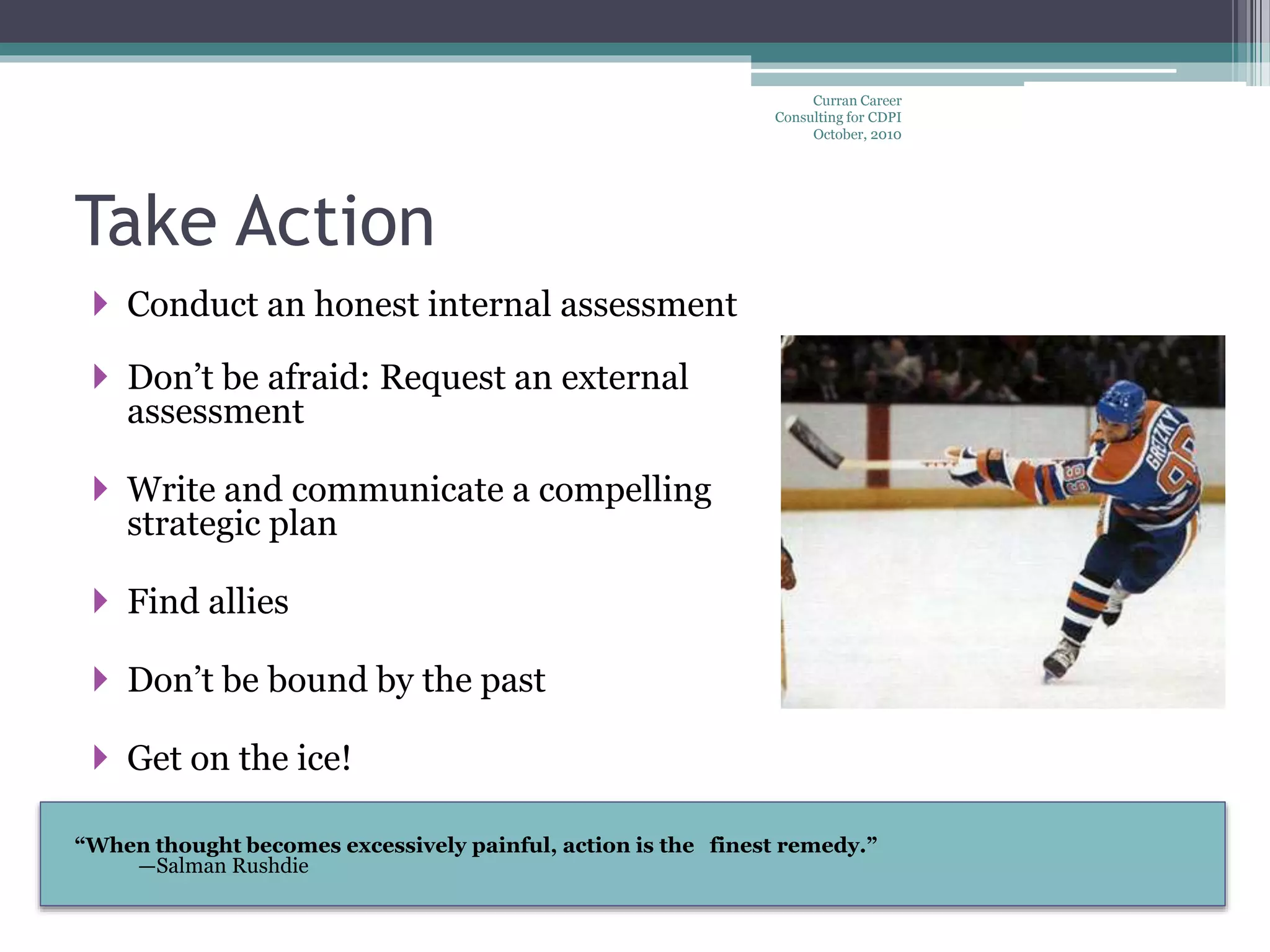 “When thought becomes excessively painful, action is the finest remedy.”
—Salman Rushdie
Take Action
 Conduct an honest internal assessment
 Don’t be afraid: Request an external
assessment
 Write and communicate a compelling
strategic plan
 Find allies
 Don’t be bound by the past
 Get on the ice!
Curran Career
Consulting for CDPI
October, 2010
 