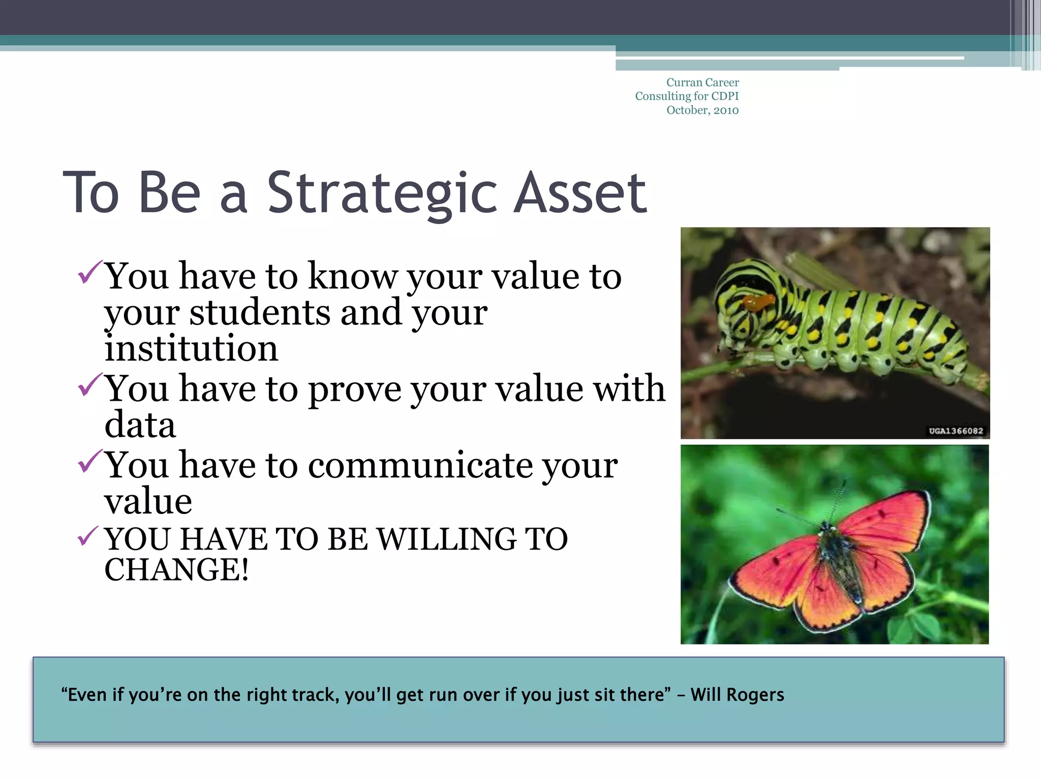 “Even if you’re on the right track, you’ll get run over if you just sit there” – Will Rogers
To Be a Strategic Asset
You have to know your value to
your students and your
institution
You have to prove your value with
data
You have to communicate your
value
YOU HAVE TO BE WILLING TO
CHANGE!
Curran Career
Consulting for CDPI
October, 2010
 