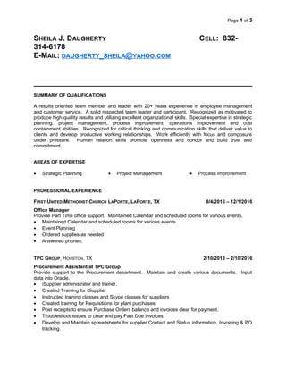 Page 1 of 3
SHEILA J. DAUGHERTY CELL: 832-
314-6178
E-MAIL: DAUGHERTY_SHEILA@YAHOO.COM
SUMMARY OF QUALIFICATIONS
A results oriented team member and leader with 20+ years experience in employee management
and customer service. A solid respected team leader and participant. Recognized as motivated to
produce high quality results and utilizing excellent organizational skills. Special expertise in strategic
planning, project management, process improvement, operations improvement and cost
containment abilities. Recognized for critical thinking and communication skills that deliver value to
clients and develop productive working relationships. Work efficiently with focus and composure
under pressure. Human relation skills promote openness and condor and build trust and
commitment.
AREAS OF EXPERTISE
• Strategic Planning • Project Management • Process Improvement
PROFESSIONAL EXPERIENCE
FIRST UNITED METHODIST CHURCH LAPORTE, LAPORTE, TX 8/4/2016 – 12/1/2016
Office Manager
Provide Part Time office support. Maintained Calendar and scheduled rooms for various events.
• Maintained Calendar and scheduled rooms for various events
• Event Planning
• Ordered supplies as needed
• Answered phones.
TPC GROUP, HOUSTON, TX 2/10/2013 – 2/10/2016
Procurement Assistant at TPC Group
Provide support to the Procurement department. Maintain and create various documents. Input
data into Oracle.
• iSupplier administrator and trainer.
• Created Training for iSupplier
• Instructed training classes and Skype classes for suppliers
• Created training for Requisitions for plant purchases
• Post receipts to ensure Purchase Orders balance and invoices clear for payment.
• Troubleshoot issues to clear and pay Past Due Invoices.
• Develop and Maintain spreadsheets for supplier Contact and Status information, Invoicing & PO
tracking.
 