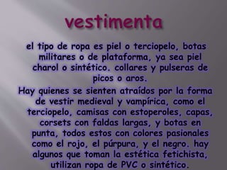 el tipo de ropa es piel o terciopelo, botas
militares o de plataforma, ya sea piel
charol o sintético. collares y pulseras de
picos o aros.
Hay quienes se sienten atraídos por la forma
de vestir medieval y vampírica, como el
terciopelo, camisas con estoperoles, capas,
corsets con faldas largas, y botas en
punta, todos estos con colores pasionales
como el rojo, el púrpura, y el negro. hay
algunos que toman la estética fetichista,
utilizan ropa de PVC o sintético.
 
