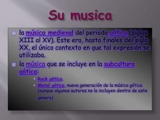  la música medieval del periodo gótico (siglos
XIII al XV). Este era, hasta finales del siglo
XX, el único contexto en que tal expresión se
utilizaba.
 la música que se incluye en la subcultura
gótica:
 Rock gótico.
 Metal gótico, nueva generación de la música gótica
(aunque algunos autores no la incluyen dentro de este
género).
 