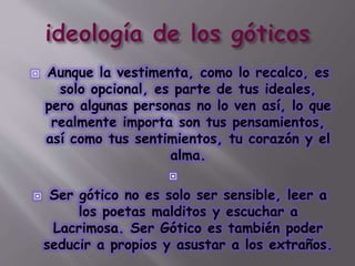  Aunque la vestimenta, como lo recalco, es
solo opcional, es parte de tus ideales,
pero algunas personas no lo ven así, lo que
realmente importa son tus pensamientos,
así como tus sentimientos, tu corazón y el
alma.

 Ser gótico no es solo ser sensible, leer a
los poetas malditos y escuchar a
Lacrimosa. Ser Gótico es también poder
seducir a propios y asustar a los extraños.
 