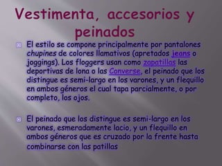  El estilo se compone principalmente por pantalones
chupines de colores llamativos (apretados jeans o
joggings). Los floggers usan como zapatillas las
deportivas de lona o las Converse, el peinado que los
distingue es semi-largo en los varones, y un flequillo
en ambos géneros el cual tapa parcialmente, o por
completo, los ojos.
 El peinado que los distingue es semi-largo en los
varones, esmeradamente lacio, y un flequillo en
ambos géneros que es cruzado por la frente hasta
combinarse con las patillas
 